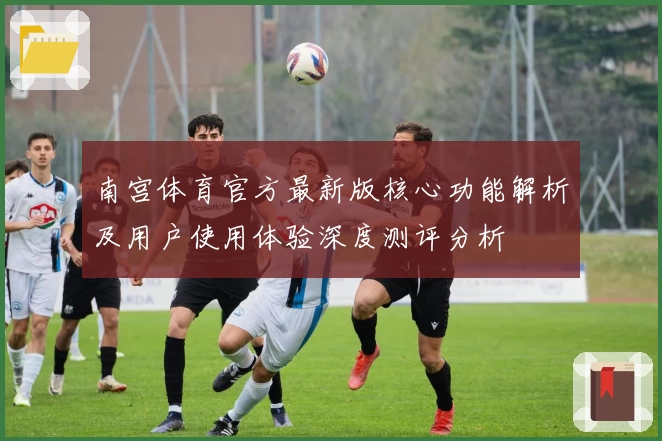 南宫体育官方最新版核心功能解析及用户使用体验深度测评分析
