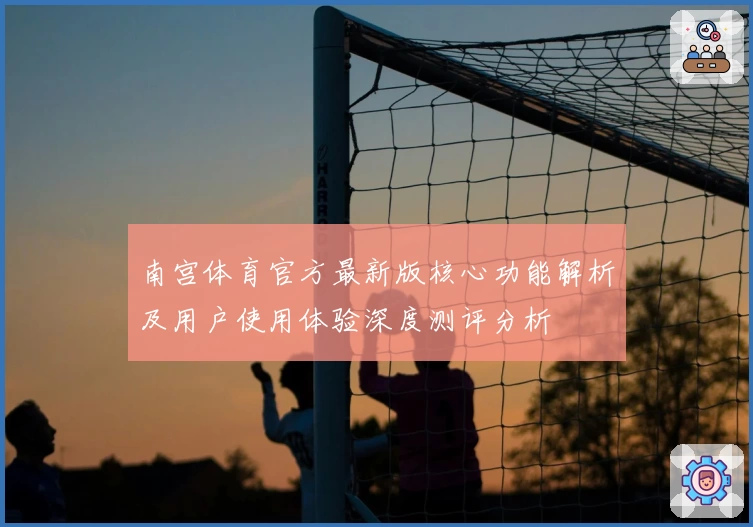 南宫体育官方最新版核心功能解析及用户使用体验深度测评分析