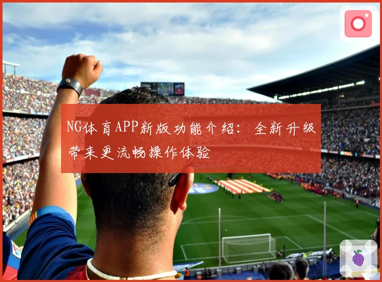 NG体育APP新版功能介绍：全新升级带来更流畅操作体验