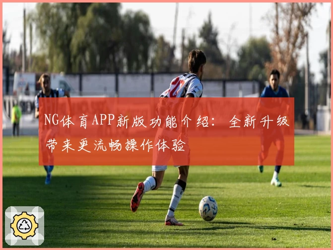 NG体育APP新版功能介绍：全新升级带来更流畅操作体验