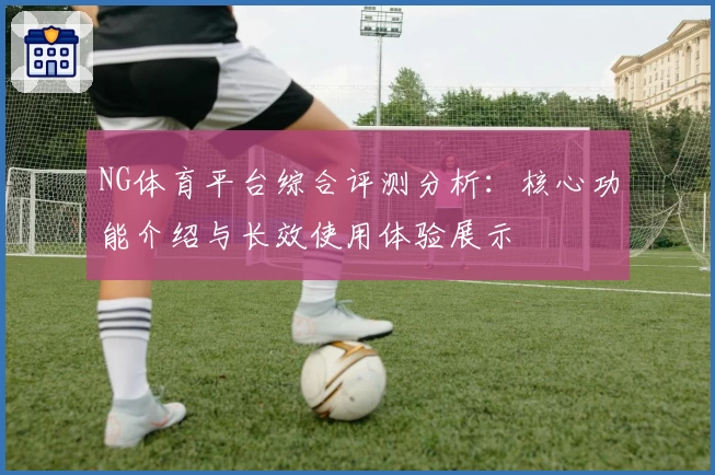 NG体育平台综合评测分析：核心功能介绍与长效使用体验展示