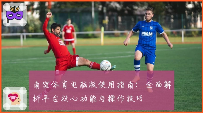 南宫体育电脑版使用指南：全面解析平台核心功能与操作技巧