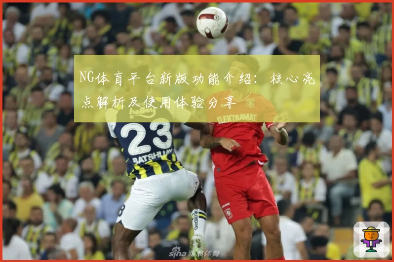 NG体育平台新版功能介绍：核心亮点解析及使用体验分享