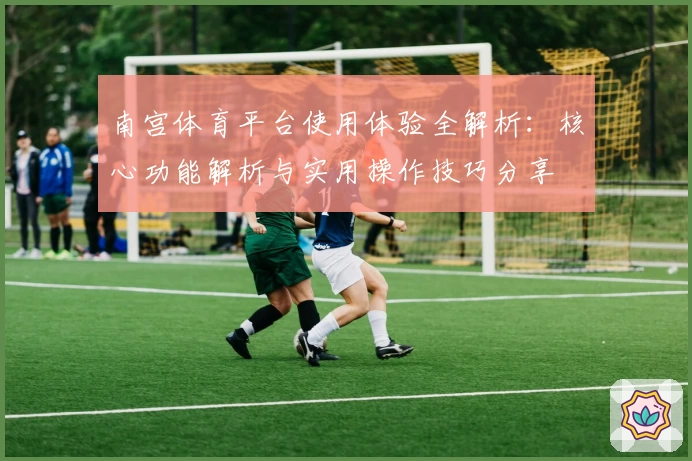 南宫体育平台使用体验全解析：核心功能解析与实用操作技巧分享