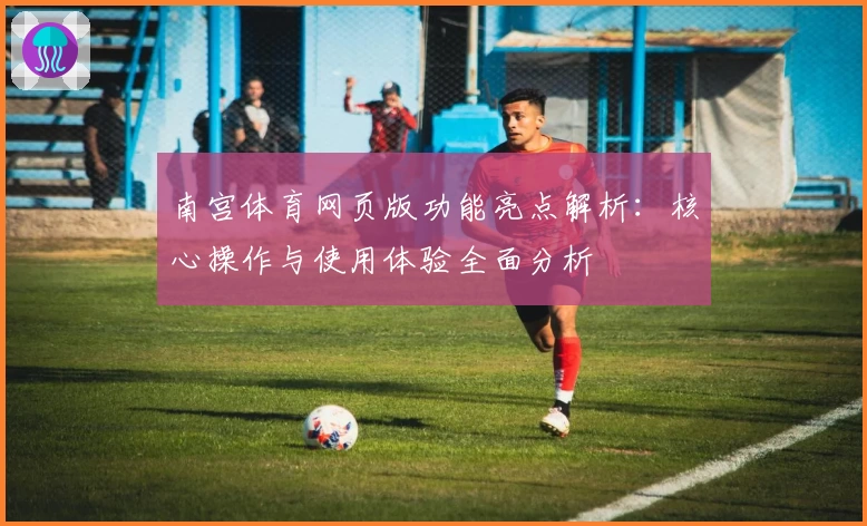 南宫体育网页版功能亮点解析：核心操作与使用体验全面分析